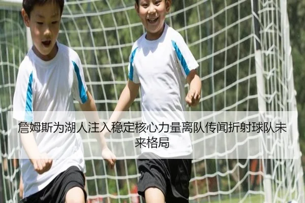詹姆斯为湖人注入稳定核心力量离队传闻折射球队未来格局